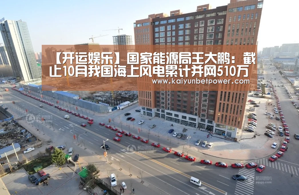 【开运娱乐】国家能源局王大鹏:截止10月我国海上风电累计并网510万千瓦,已完成“十三五”规划目标77%(图1) 开运真人